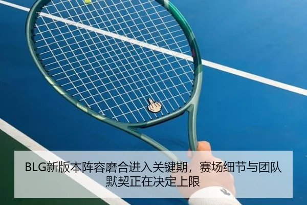 BLG新版本阵容磨合进入关键期，赛场细节与团队默契正在决定上限